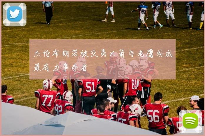 杰伦布朗若被交易火箭与老鹰或成最有力争夺者