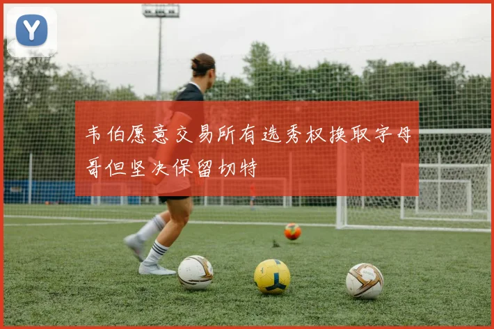 韦伯愿意交易所有选秀权换取字母哥但坚决保留切特